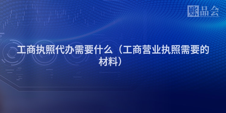 工商执照代办需要什么（工商营业执照需要的材料）