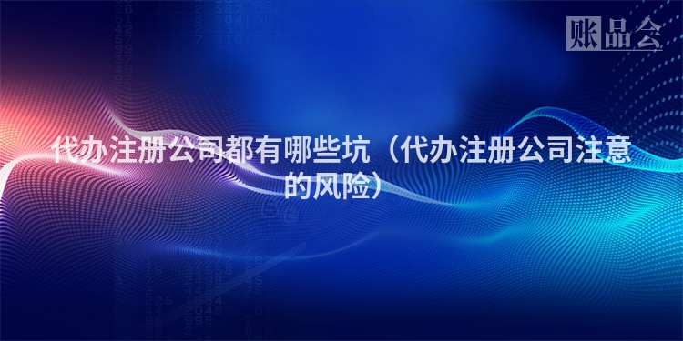 代办注册公司都有哪些坑（代办注册公司注意的风险）