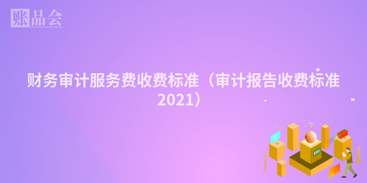 财务审计服务费收费标准（审计报告收费标准2021）