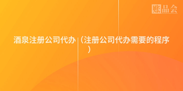 酒泉注册公司代办（注册公司代办需要的程序）