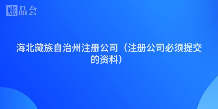 海北藏族自治州注册公司（注册公司必须提交的资料）