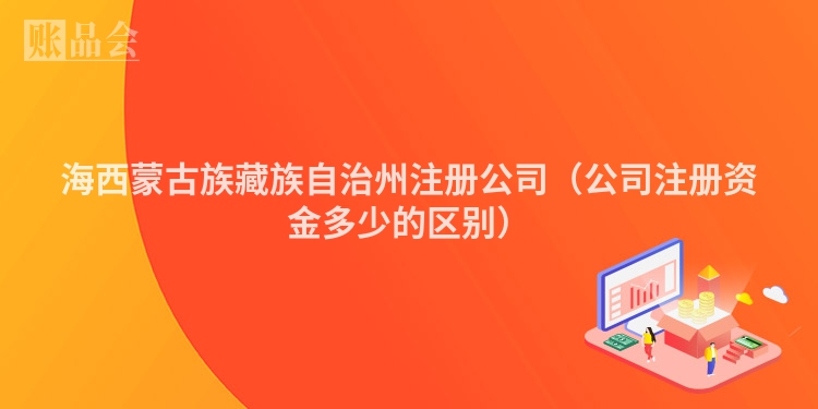 海西蒙古族藏族自治州注册公司（公司注册资金多少的区别）
