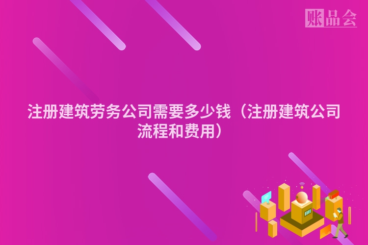 注册建筑劳务公司需要多少钱（注册建筑公司流程和费用）