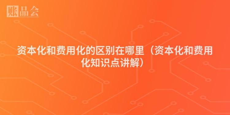 资本化和费用化的区别在哪里（资本化和费用化知识点讲解）