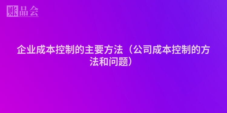 企业成本控制的主要方法（公司成本控制的方法和问题）