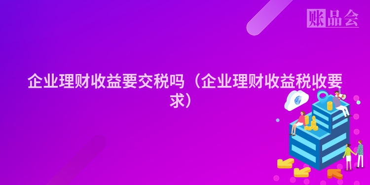 企业理财收益要交税吗（企业理财收益税收要求）