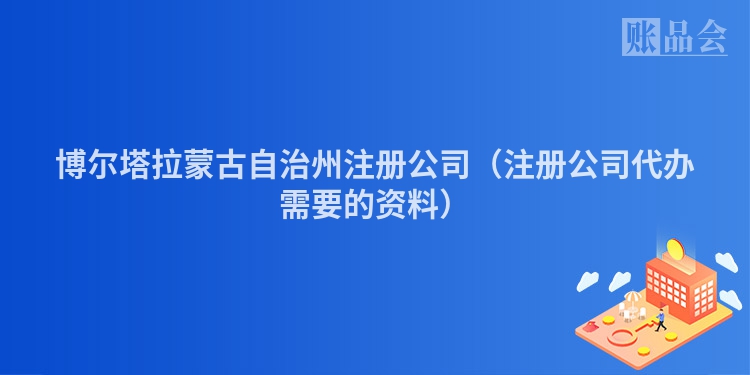 博尔塔拉蒙古自治州注册公司（注册公司代办需要的资料）
