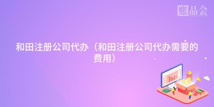 和田注册公司代办（和田注册公司代办需要的费用）