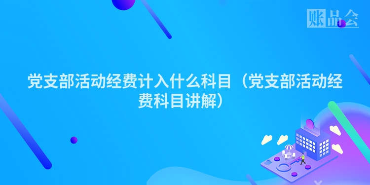 党支部活动经费计入什么科目（党支部活动经费科目讲解）