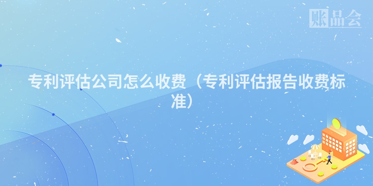 专利评估公司怎么收费（专利评估报告收费标准）