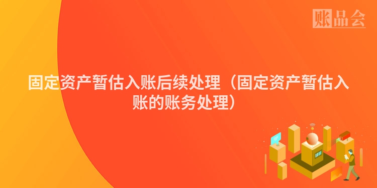 固定资产暂估入账后续处理（固定资产暂估入账的账务处理）