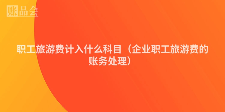 职工旅游费计入什么科目（企业职工旅游费的账务处理）