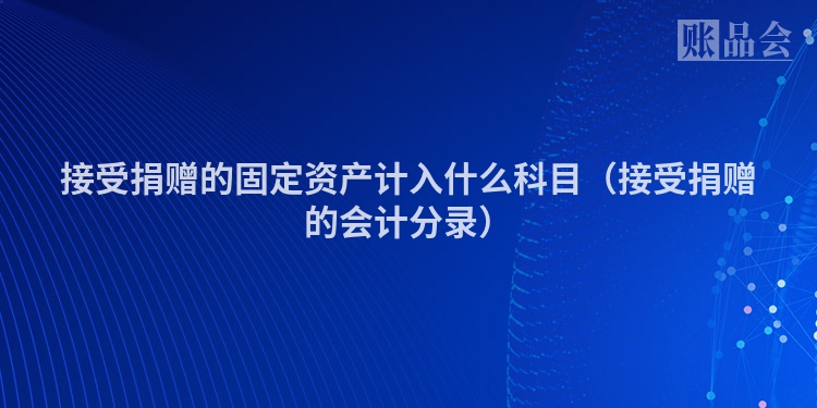 接受捐赠的固定资产计入什么科目（接受捐赠的会计分录）