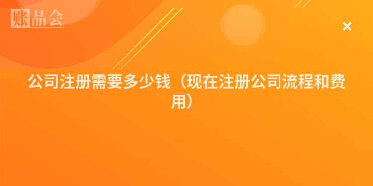 公司注册需要多少钱（现在注册公司流程和费用）