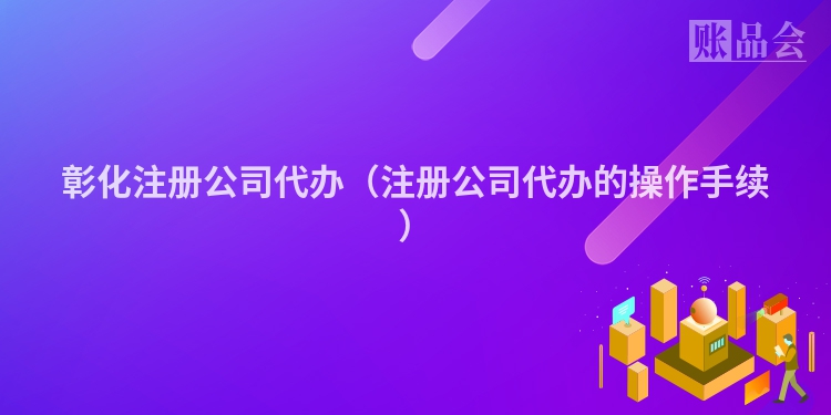 彰化注册公司代办（注册公司代办的操作手续）