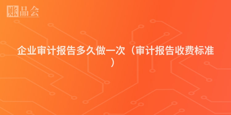 企业审计报告多久做一次（审计报告收费标准）