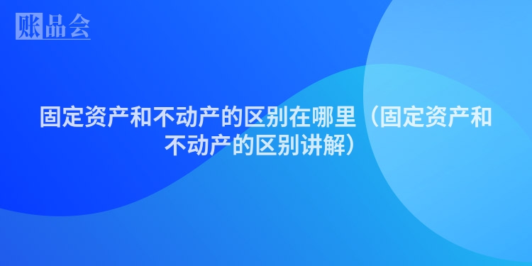 固定资产和不动产的区别在哪里（固定资产和不动产的区别讲解）