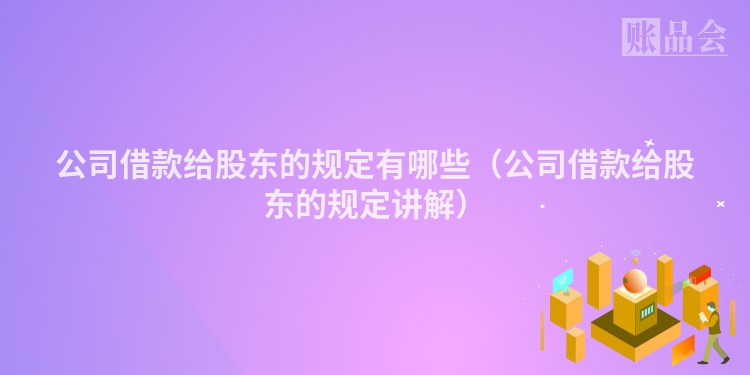 公司借款给股东的规定有哪些（公司借款给股东的规定讲解）