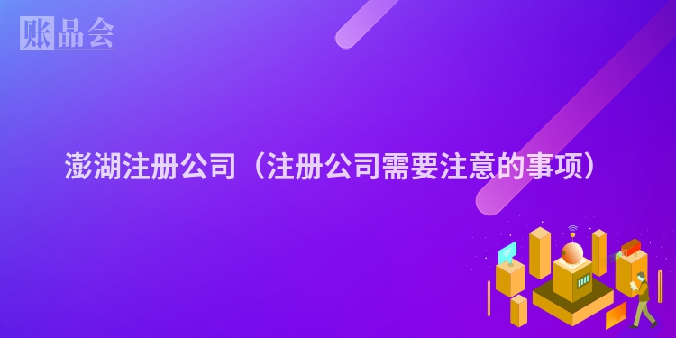 澎湖注册公司（注册公司需要注意的事项）
