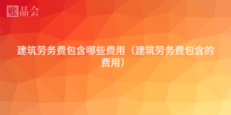建筑劳务费包含哪些费用（建筑劳务费包含的费用）
