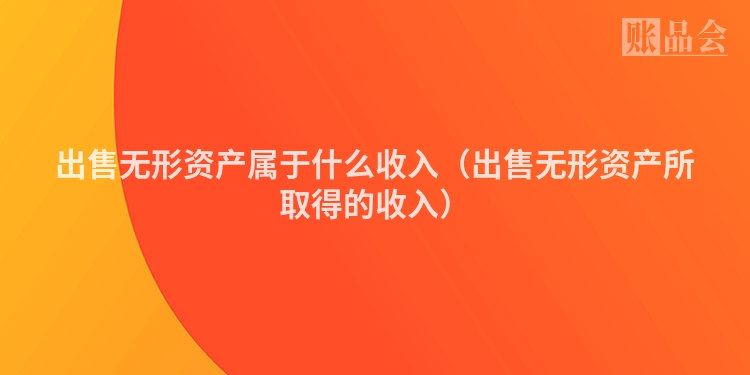 出售无形资产属于什么收入（出售无形资产所取得的收入）