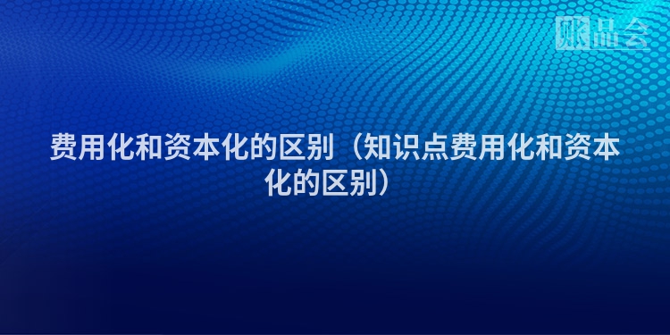 费用化和资本化的区别（知识点费用化和资本化的区别）
