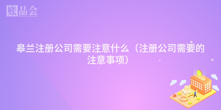 皋兰注册公司需要注意什么（注册公司需要的注意事项）