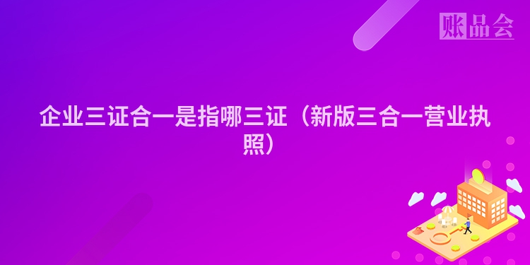 企业三证合一是指哪三证（新版三合一营业执照）