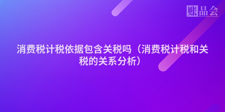 消费税计税依据包含关税吗（消费税计税和关税的关系分析）