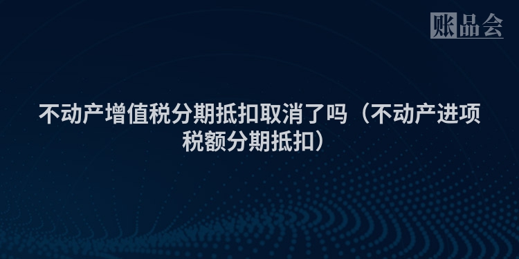 不动产增值税分期抵扣取消了吗（不动产进项税额分期抵扣）