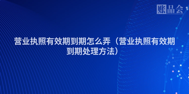 营业执照有效期到期怎么弄（营业执照有效期到期处理方法）