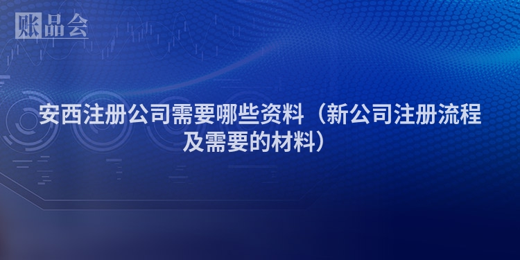 安西注册公司需要哪些资料(新公司注册流程及需要的材料)
