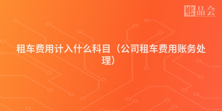 租车费用计入什么科目（公司租车费用账务处理）