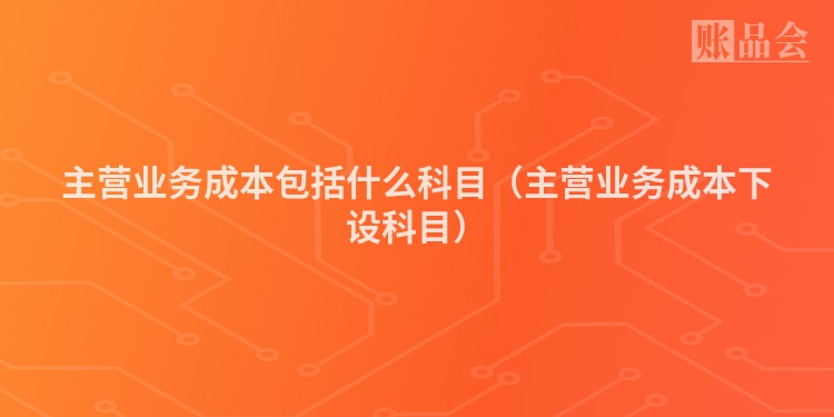 主营业务成本包括什么科目（主营业务成本下设科目）