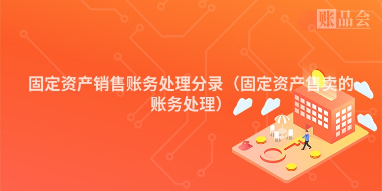 固定资产销售账务处理分录（固定资产售卖的账务处理）