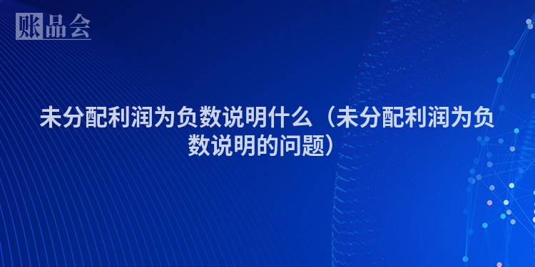 未分配利润为负数说明什么（未分配利润为负数说明的问题）