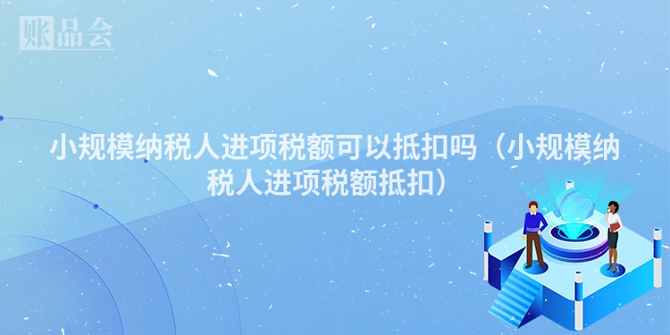 小规模纳税人进项税额可以抵扣吗（小规模纳税人进项税额抵扣）