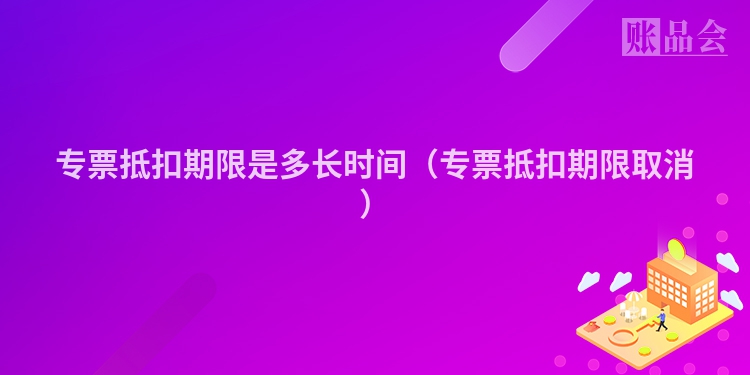 专票抵扣期限是多长时间（专票抵扣期限取消）