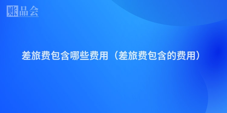 差旅费包含哪些费用（差旅费包含的费用）