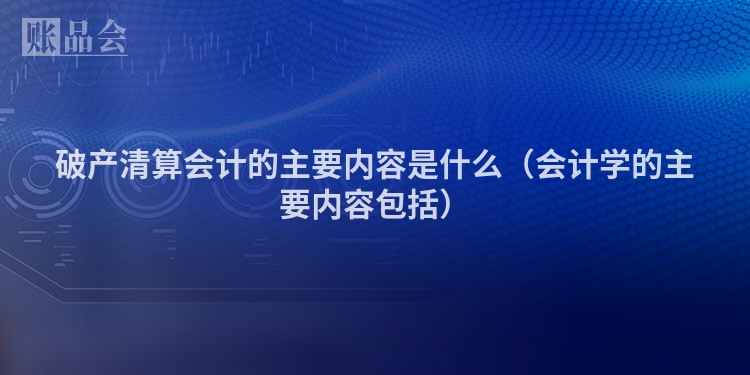 破产清算会计的主要内容是什么（会计学的主要内容包括）