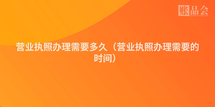 营业执照办理需要多久（营业执照办理需要的时间）