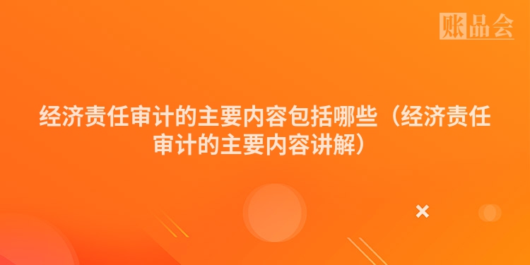 经济责任审计的主要内容包括哪些（经济责任审计的主要内容讲解）