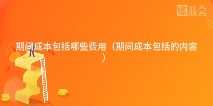 期间成本包括哪些费用（期间成本包括的内容）