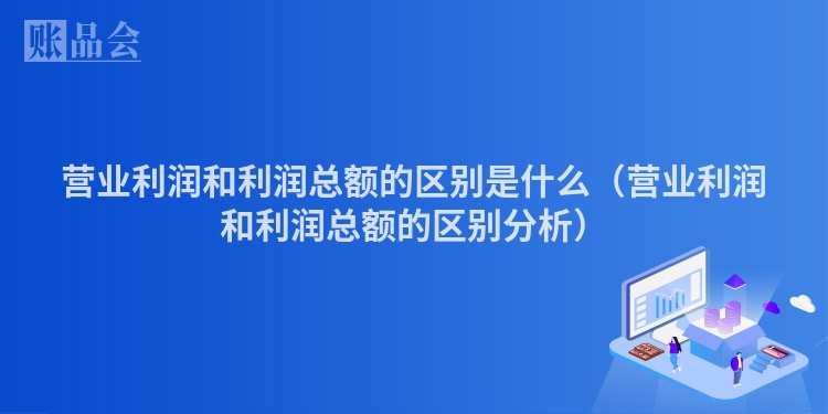 营业利润和利润总额的区别是什么（营业利润和利润总额的区别分析）