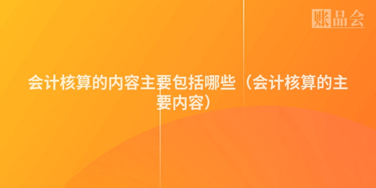 会计核算的内容主要包括哪些（会计核算的主要内容）