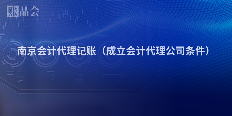 南京会计代理记账（成立会计代理公司条件）