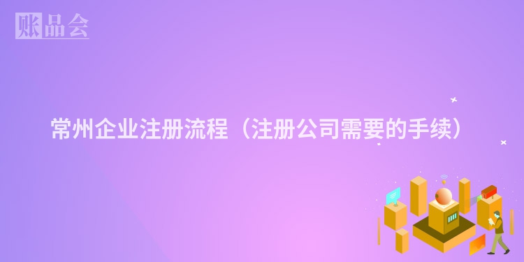 常州企业注册流程（注册公司需要的手续）