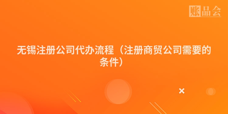 无锡注册公司代办流程（注册商贸公司需要的条件）