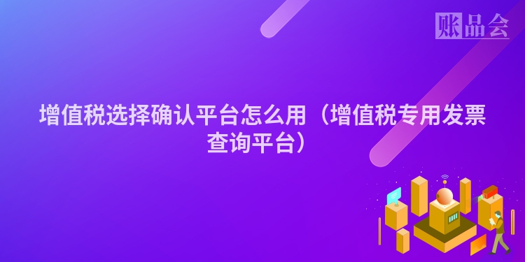 增值税选择确认平台怎么用（增值税专用发票查询平台）
