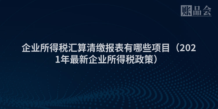 企业所得税汇算清缴报表有哪些项目（2021年最新企业所得税政策）